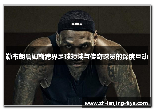 勒布朗詹姆斯跨界足球领域与传奇球员的深度互动