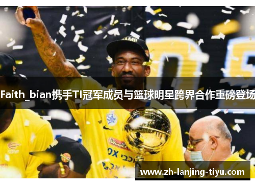 Faith_bian携手TI冠军成员与篮球明星跨界合作重磅登场