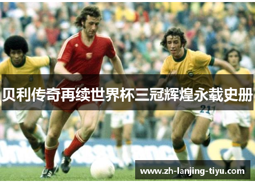 贝利传奇再续世界杯三冠辉煌永载史册